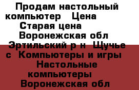 Продам настольный компьютер › Цена ­ 17 000 › Старая цена ­ 18 000 - Воронежская обл., Эртильский р-н, Щучье с. Компьютеры и игры » Настольные компьютеры   . Воронежская обл.